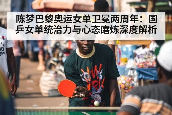 陈梦巴黎奥运女单卫冕两周年：国乒女单统治力与心态磨炼深度解析