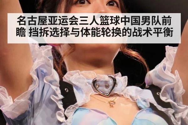 名古屋亚运会三人篮球中国男队前瞻 挡拆选择与体能轮换的战术平衡